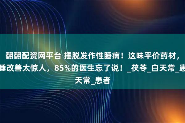 翻翻配资网平台 摆脱发作性睡病！这味平价药材，嗜睡改善太惊人，85%的医生忘了说！_茯苓_白天常_患者