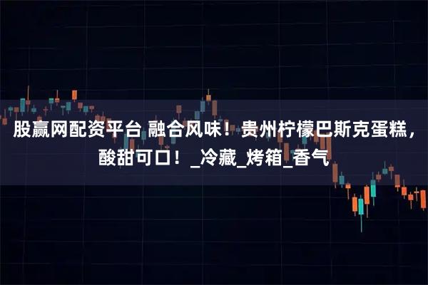 股赢网配资平台 融合风味！贵州柠檬巴斯克蛋糕，酸甜可口！_冷藏_烤箱_香气