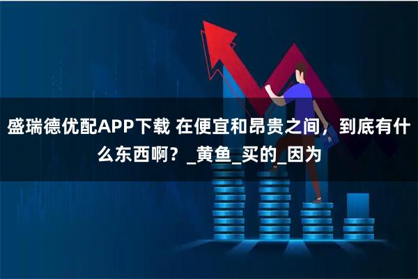 盛瑞德优配APP下载 在便宜和昂贵之间，到底有什么东西啊？_黄鱼_买的_因为