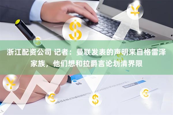 浙江配资公司 记者：曼联发表的声明来自格雷泽家族，他们想和拉爵言论划清界限