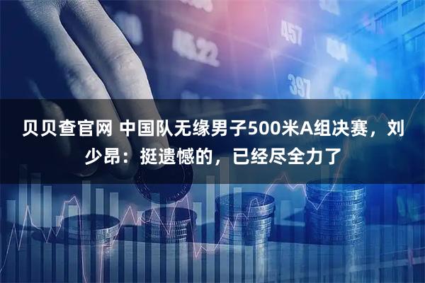 贝贝查官网 中国队无缘男子500米A组决赛，刘少昂：挺遗憾的，已经尽全力了