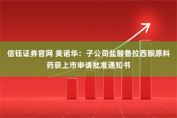 信钰证券官网 美诺华：子公司盐酸鲁拉西酮原料药获上市申请批准通知书