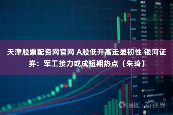 天津股票配资网官网 A股低开高走显韧性 银河证券：军工接力或成短期热点（朱琦）