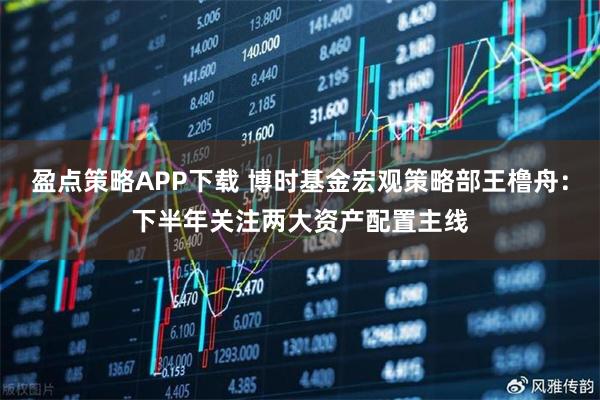 盈点策略APP下载 博时基金宏观策略部王橹舟:下半年关注两大资产配置主线