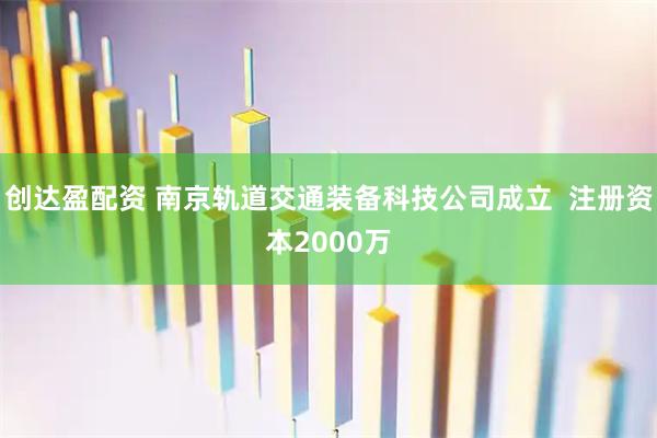 创达盈配资 南京轨道交通装备科技公司成立  注册资本2000万