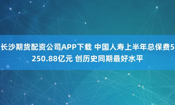 长沙期货配资公司APP下载 中国人寿上半年总保费5250.88亿元 创历史同期最好水平