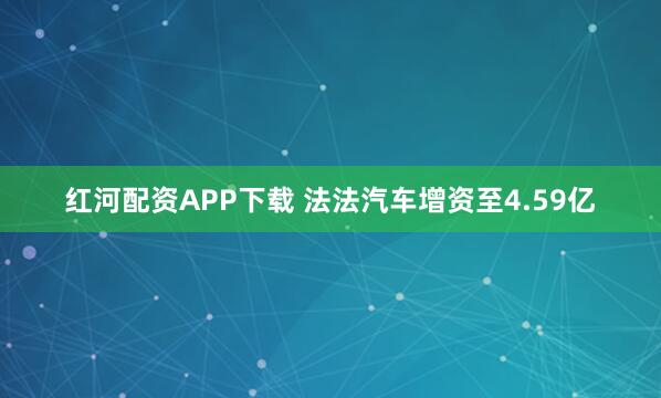 红河配资APP下载 法法汽车增资至4.59亿