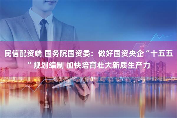 民信配资端 国务院国资委：做好国资央企“十五五”规划编制 加快培育壮大新质生产力