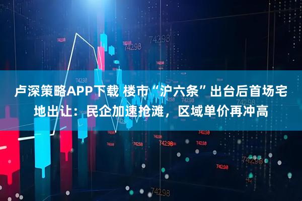 卢深策略APP下载 楼市“沪六条”出台后首场宅地出让：民企加速抢滩，区域单价再冲高