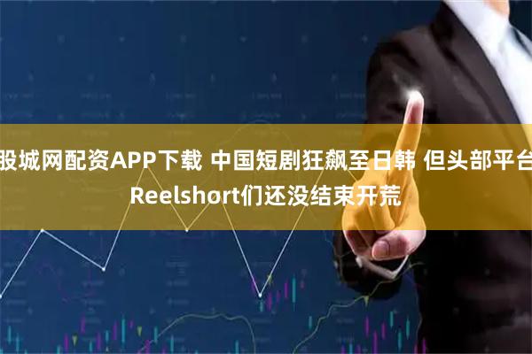 股城网配资APP下载 中国短剧狂飙至日韩 但头部平台Reelshort们还没结束开荒
