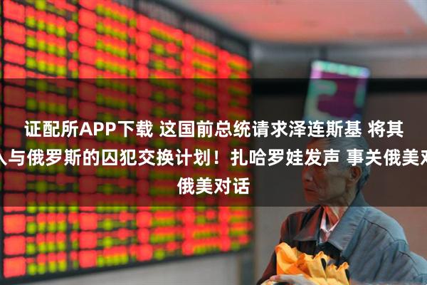 证配所APP下载 这国前总统请求泽连斯基 将其纳入与俄罗斯的囚犯交换计划！扎哈罗娃发声 事关俄美对话