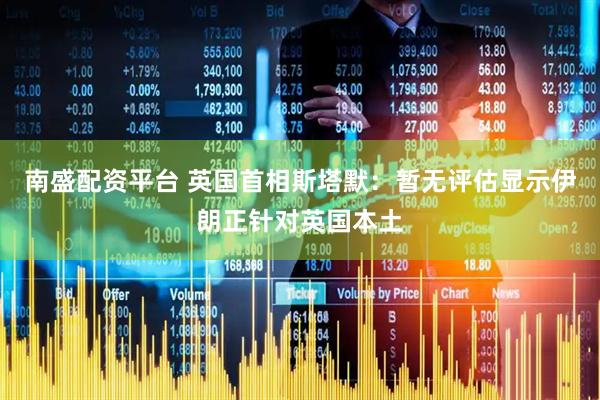 南盛配资平台 英国首相斯塔默：暂无评估显示伊朗正针对英国本土