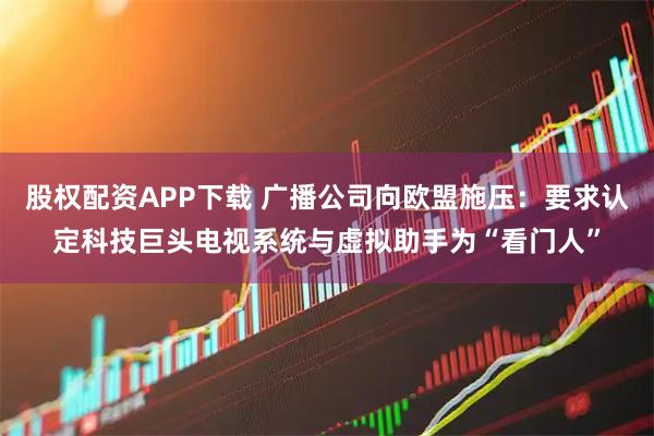 股权配资APP下载 广播公司向欧盟施压：要求认定科技巨头电视系统与虚拟助手为“看门人”