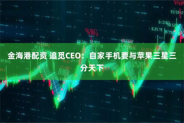 金海港配资 追觅CEO：自家手机要与苹果三星三分天下