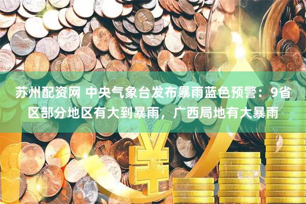 苏州配资网 中央气象台发布暴雨蓝色预警：9省区部分地区有大到暴雨，广西局地有大暴雨