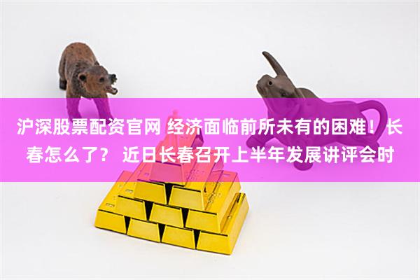 沪深股票配资官网 经济面临前所未有的困难！长春怎么了？ 近日长春召开上半年发展讲评会时