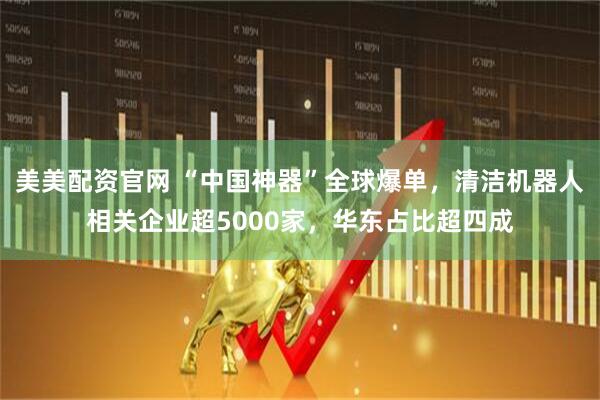 美美配资官网 “中国神器”全球爆单，清洁机器人相关企业超5000家，华东占比超四成