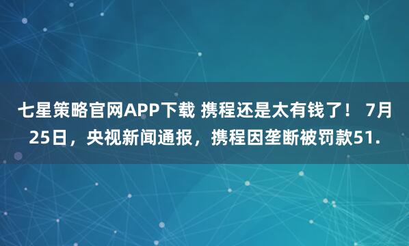 七星策略官网APP下载 携程还是太有钱了! 7月25日,央视新闻通报,携程因垄断被罚款51.